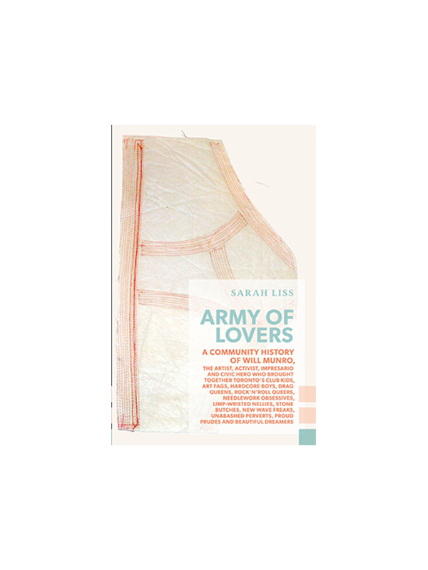 Army of Lovers - A Community History of Will Munro, the artist, activist, impresario and civic hero who brought together Toronto's club kids, art fags, hardcore boys, drag queens, rock'n'roll queers, needlework obsessives, limp-wristed nellies, stone butches, New Wave freaks, unabashed perverts, proud prudes and beautiful dreamers by Sarah Liss