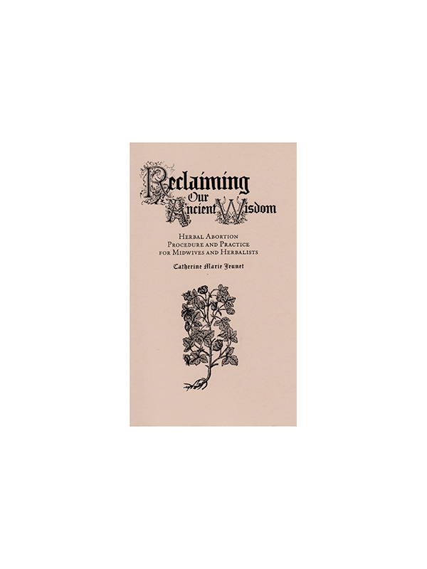 Reclaiming Our Ancient Wisdom: Herbal Abortion Procedure and Practice for Midwives and Herbalists by Catherine Marie Jeunet