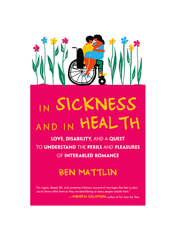 In Sickness and In Health - Love, Disability, and a Quest to Understand the Perils and Pleasures of Interabled Romance﻿ by Ben Mattlin, "An urgent, deeply felt, and sometimes hilarious account of marriages that feel as obvious to those within them as they are bewildering to many people outside them." -Andrew Solomon, Author of Far from the Tree