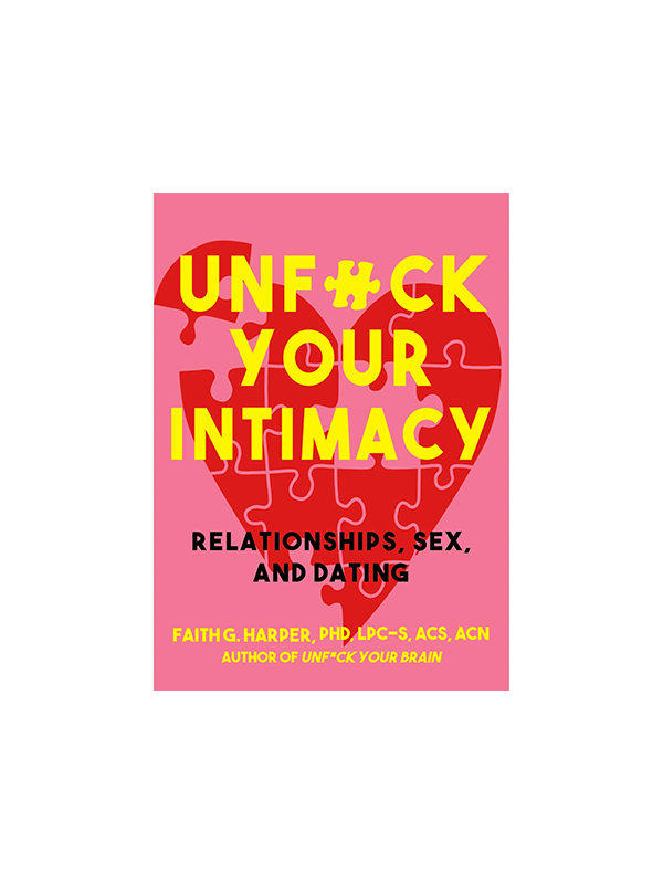 Unfuck Your Intimacy: Using Science for Better Relationships, Sex, and Dating by Faith G. Harper, PhD, LPC-S, ACS, ACN, Walla Street Jounral Bestselling Author of Unfuck Your Brain Praise for Unfuck Your Brain "Dr. Faith is a hoot with heart, and her guide is full of workable, professional advice, as well as it is replete with sarcasm, good humor, and grace." -Foreword Reviews