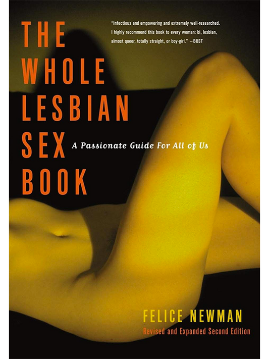 The Whole Lesbian Sex Book: A Passionate Guide for All Of Us by Felice Newman - Revised and Expanded Second Edition - "Infectious and empowering and extremely well-researched. I highly recommend this book to every woman: bi, lesbian, almost queer, totally straight, or boy-girl." -Bust